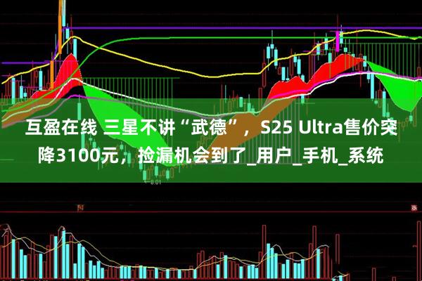 互盈在线 三星不讲“武德”，S25 Ultra售价突降3100元，捡漏机会到了_用户_手机_系统