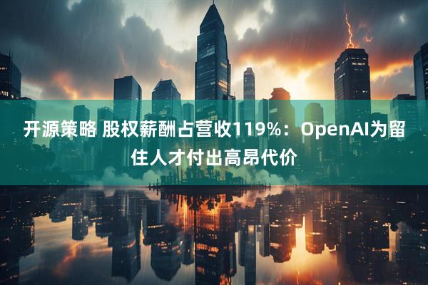 开源策略 股权薪酬占营收119%：OpenAI为留住人才付出高昂代价