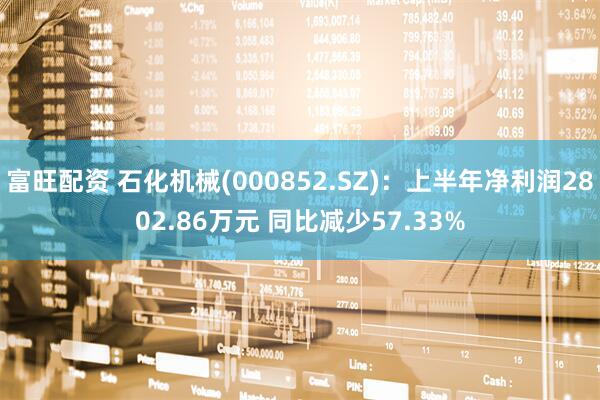 富旺配资 石化机械(000852.SZ)：上半年净利润2802.86万元 同比减少57.33%