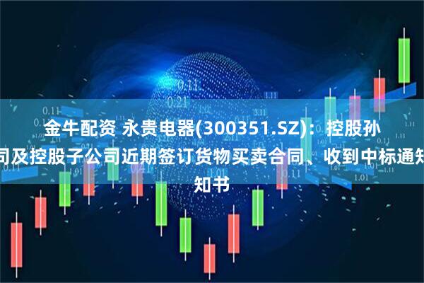 金牛配资 永贵电器(300351.SZ)：控股孙公司及控股子公司近期签订货物买卖合同、收到中标通知书