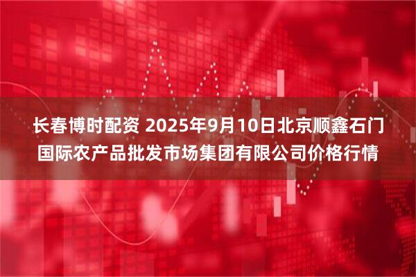 长春博时配资 2025年9月10日北京顺鑫石门国际农产品批发市场集团有限公司价格行情