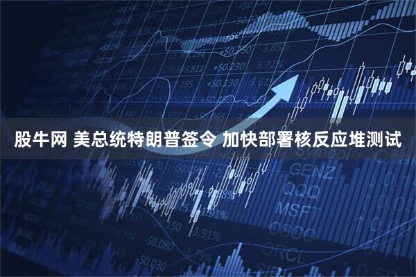 股牛网 美总统特朗普签令 加快部署核反应堆测试